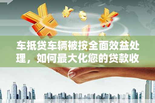 来义车抵贷车辆被按全面效益处理，如何最大化您的贷款收益？