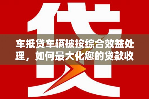 谯城车抵贷车辆被按综合效益处理，如何最大化您的贷款收益？